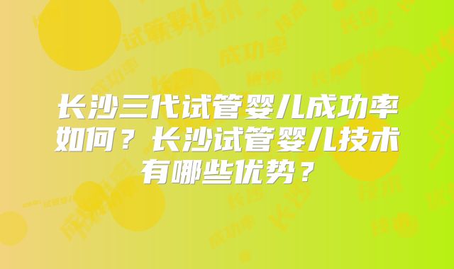 长沙三代试管婴儿成功率如何?长沙试管婴儿技术有哪些优势?
