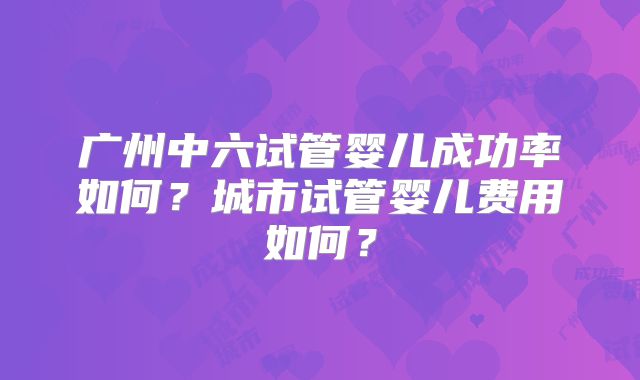 广州中六试管婴儿成功率如何?城市试管婴儿费用如何?