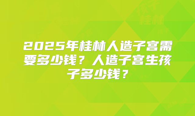 2025年桂林人造子宫需要多少钱?人造子宫生孩子多少钱?