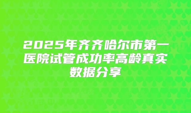 2025年齐齐哈尔市第一医院试管成功率高龄真实数据分享
