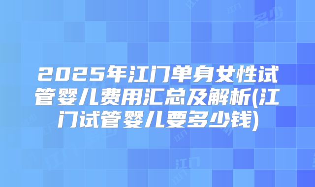 2025年江门单身女性试管婴儿费用汇总及解析(江门试管婴儿要多少钱)
