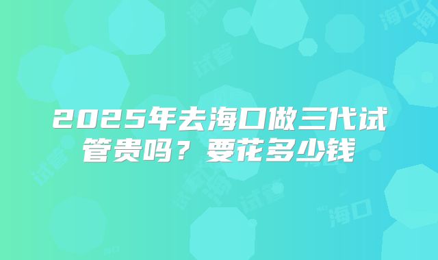 2025年去海口做三代试管贵吗?要花多少钱