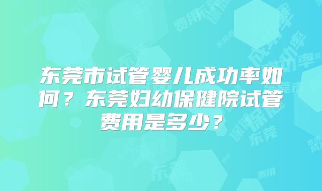 东莞市试管婴儿成功率如何?东莞妇幼保健院试管费用是多少?