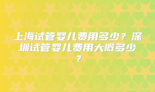 上海试管婴儿费用多少?深圳试管婴儿费用大概多少?