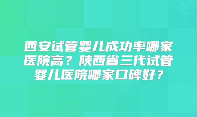西安试管婴儿成功率哪家医院高?陕西省三代试管婴儿医院哪家口碑好?
