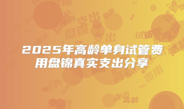 2025年高龄单身试管费用盘锦真实支出分享