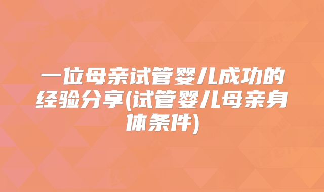 一位母亲试管婴儿成功的经验分享(试管婴儿母亲身体条件)