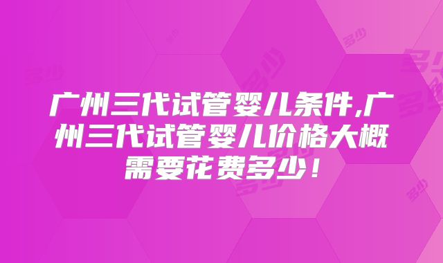广州三代试管婴儿条件,广州三代试管婴儿价格大概需要花费多少！