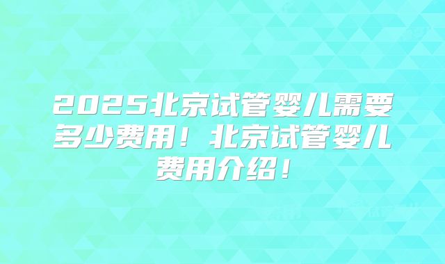 2025北京试管婴儿需要多少费用！北京试管婴儿费用介绍！