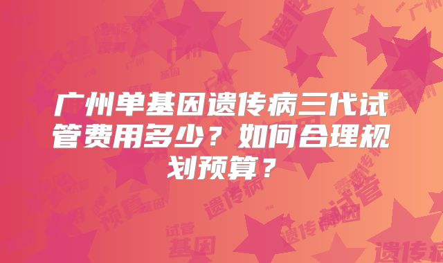广州单基因遗传病三代试管费用多少?如何合理规划预算?