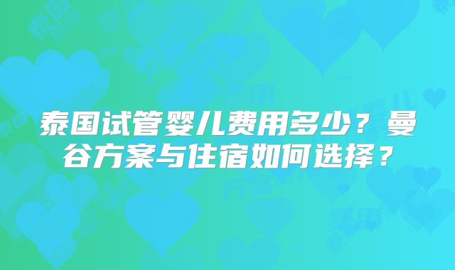泰国试管婴儿费用多少?曼谷方案与住宿如何选择?