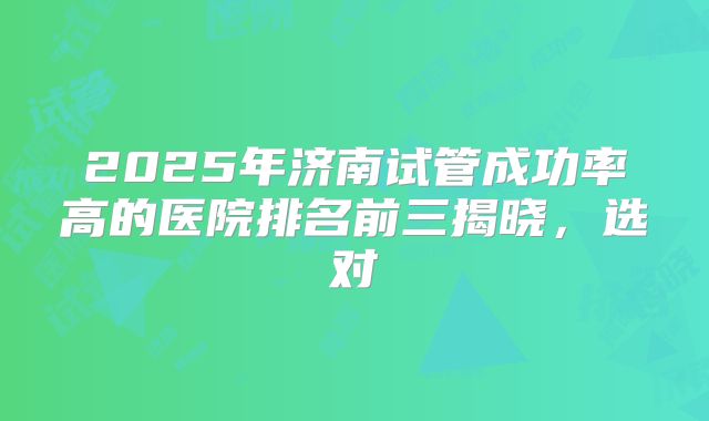 2025年济南试管成功率高的医院排名前三揭晓,选对