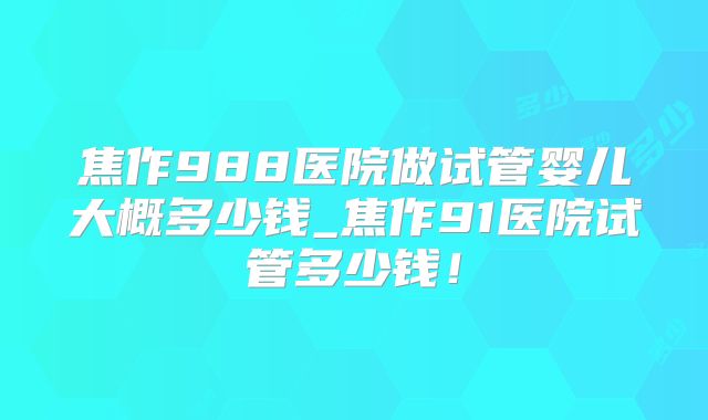 焦作988医院做试管婴儿大概多少钱_焦作91医院试管多少钱!