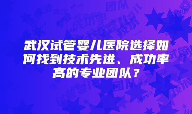 武汉试管婴儿医院选择如何找到技术先进、成功率高的专业团队?