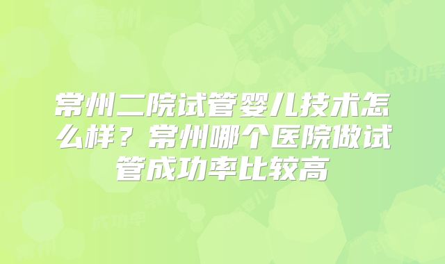 常州二院试管婴儿技术怎么样?常州哪个医院做试管成功率比较高