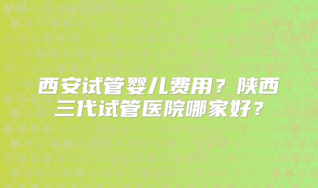 西安试管婴儿费用?陕西三代试管医院哪家好?