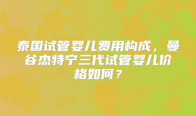 泰国试管婴儿费用构成，曼谷杰特宁三代试管婴儿价格如何？