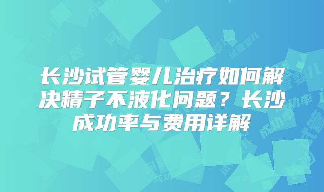长沙试管婴儿治疗如何解决精子不液化问题？长沙成功率与费用详解
