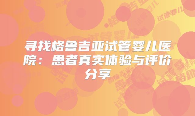 寻找格鲁吉亚试管婴儿医院：患者真实体验与评价分享