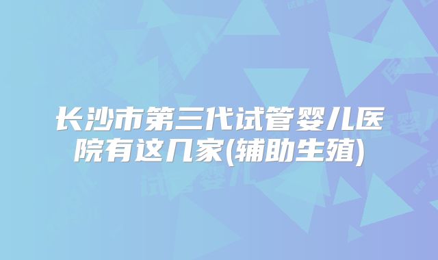 长沙市第三代试管婴儿医院有这几家(辅助生殖)