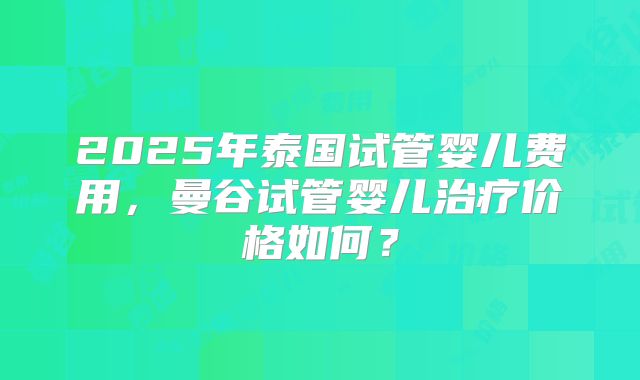 2025年泰国试管婴儿费用，曼谷试管婴儿治疗价格如何？