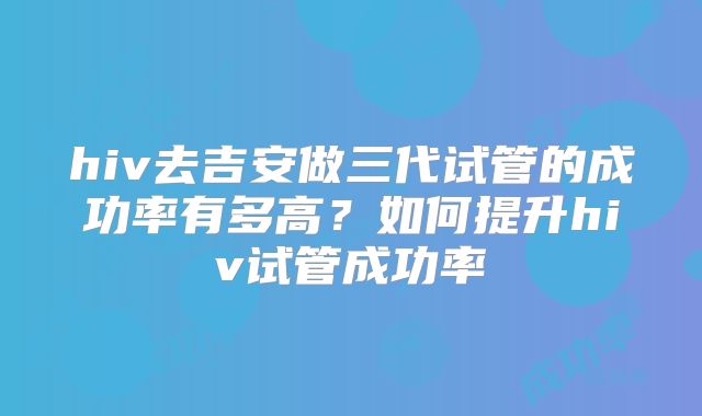 hiv去吉安做三代试管的成功率有多高?如何提升hiv试管成功率