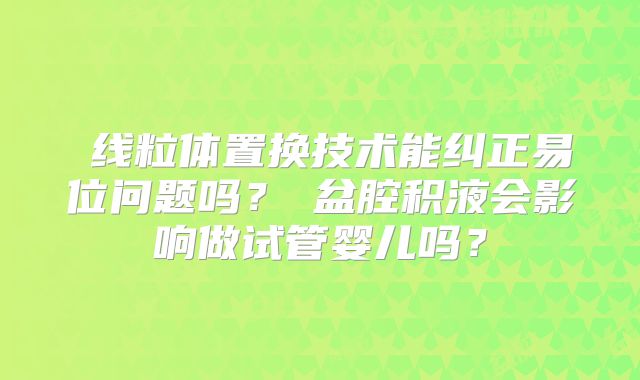 线粒体置换技术能纠正易位问题吗?盆腔积液会影响做试管婴儿吗?