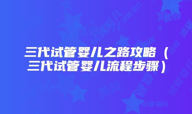 三代试管婴儿之路攻略（三代试管婴儿流程步骤）