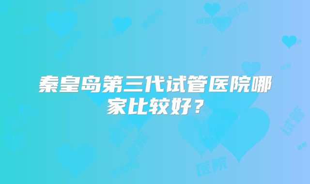 秦皇岛第三代试管医院哪家比较好？