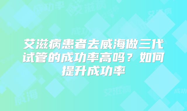 艾滋病患者去威海做三代试管的成功率高吗？如何提升成功率