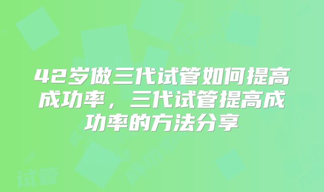 42岁做三代试管如何提高成功率，三代试管提高成功率的方法分享