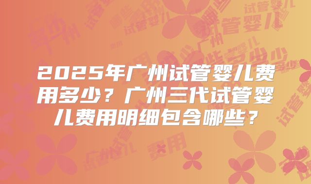 2025年广州试管婴儿费用多少？广州三代试管婴儿费用明细包含哪些？