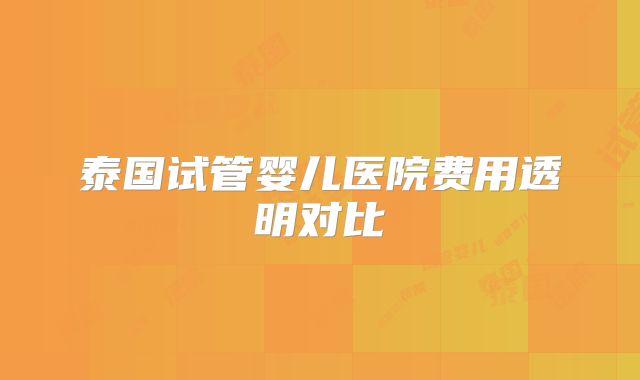 泰国试管婴儿医院费用透明对比