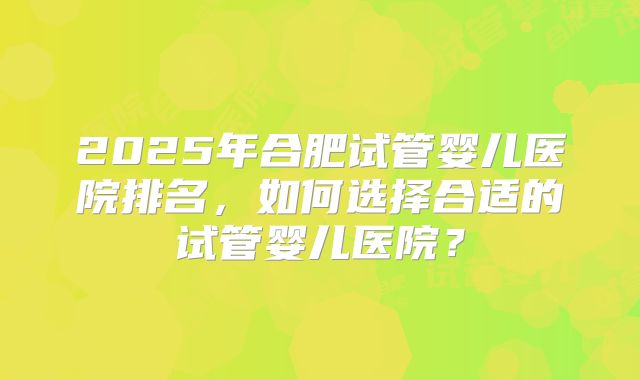2025年合肥试管婴儿医院排名,如何选择合适的试管婴儿医院?