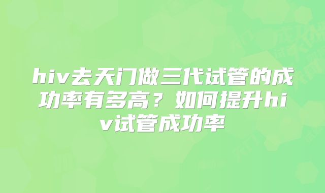 hiv去天门做三代试管的成功率有多高?如何提升hiv试管成功率