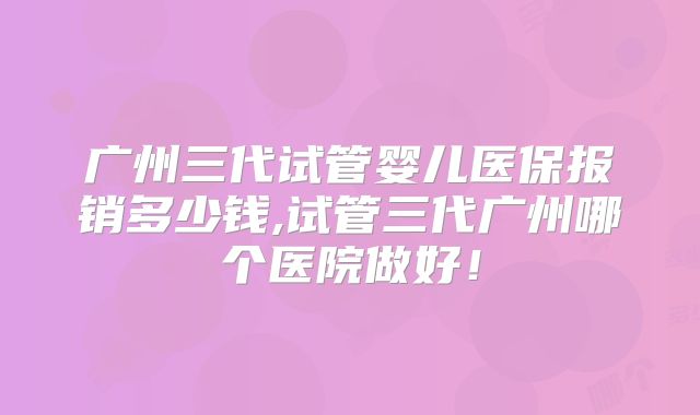 广州三代试管婴儿医保报销多少钱,试管三代广州哪个医院做好!