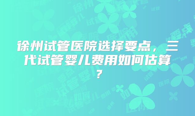 徐州试管医院选择要点,三代试管婴儿费用如何估算?