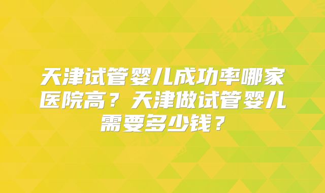 天津试管婴儿成功率哪家医院高?天津做试管婴儿需要多少钱?