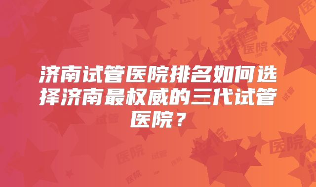 济南试管医院排名如何选择济南最权威的三代试管医院?