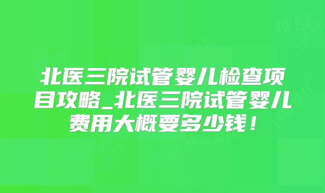 北医三院试管婴儿检查项目攻略_北医三院试管婴儿费用大概要多少钱！