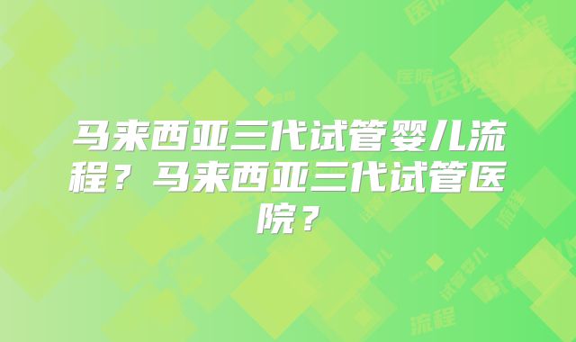 马来西亚三代试管婴儿流程？马来西亚三代试管医院？