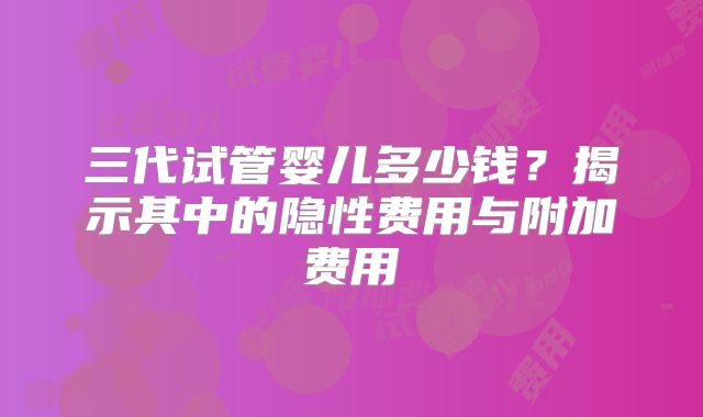 三代试管婴儿多少钱？揭示其中的隐性费用与附加费用