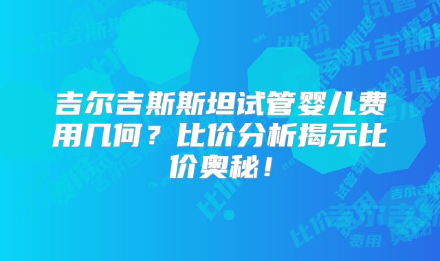 吉尔吉斯斯坦试管婴儿费用几何？比价分析揭示比价奥秘！