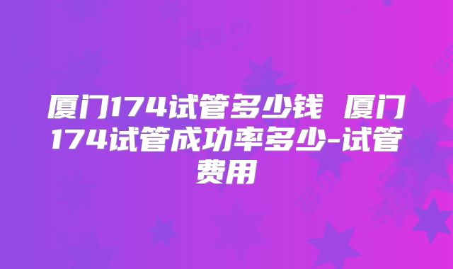 厦门174试管多少钱 厦门174试管成功率多少-试管费用