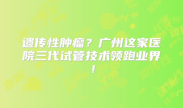 遗传性肿瘤?广州这家医院三代试管技术领跑业界!