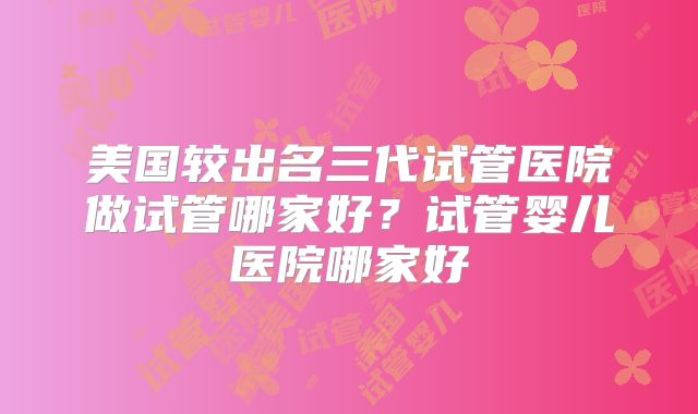 美国较出名三代试管医院做试管哪家好？试管婴儿医院哪家好