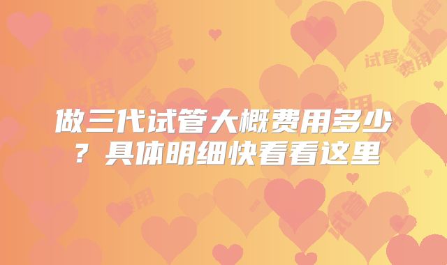 做三代试管大概费用多少?具体明细快看看这里