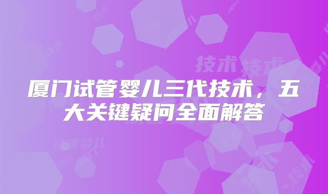 厦门试管婴儿三代技术，五大关键疑问全面解答