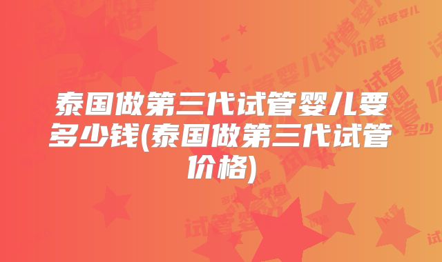 泰国做第三代试管婴儿要多少钱(泰国做第三代试管价格)