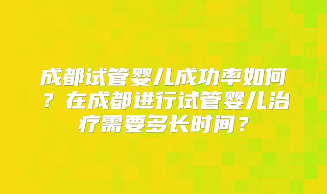 成都试管婴儿成功率如何?在成都进行试管婴儿治疗需要多长时间?